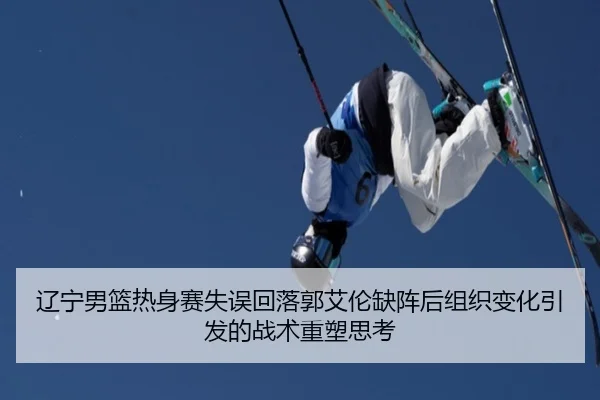辽宁男篮热身赛失误回落郭艾伦缺阵后组织变化引发的战术重塑思考